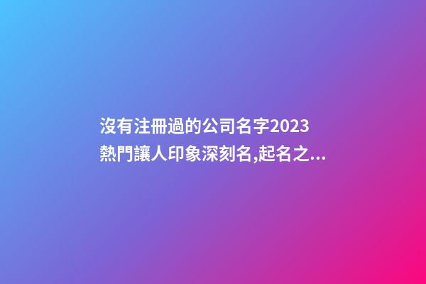 沒有注冊過的公司名字2023 熱門讓人印象深刻名,起名之家-第1張-公司起名-玄機派